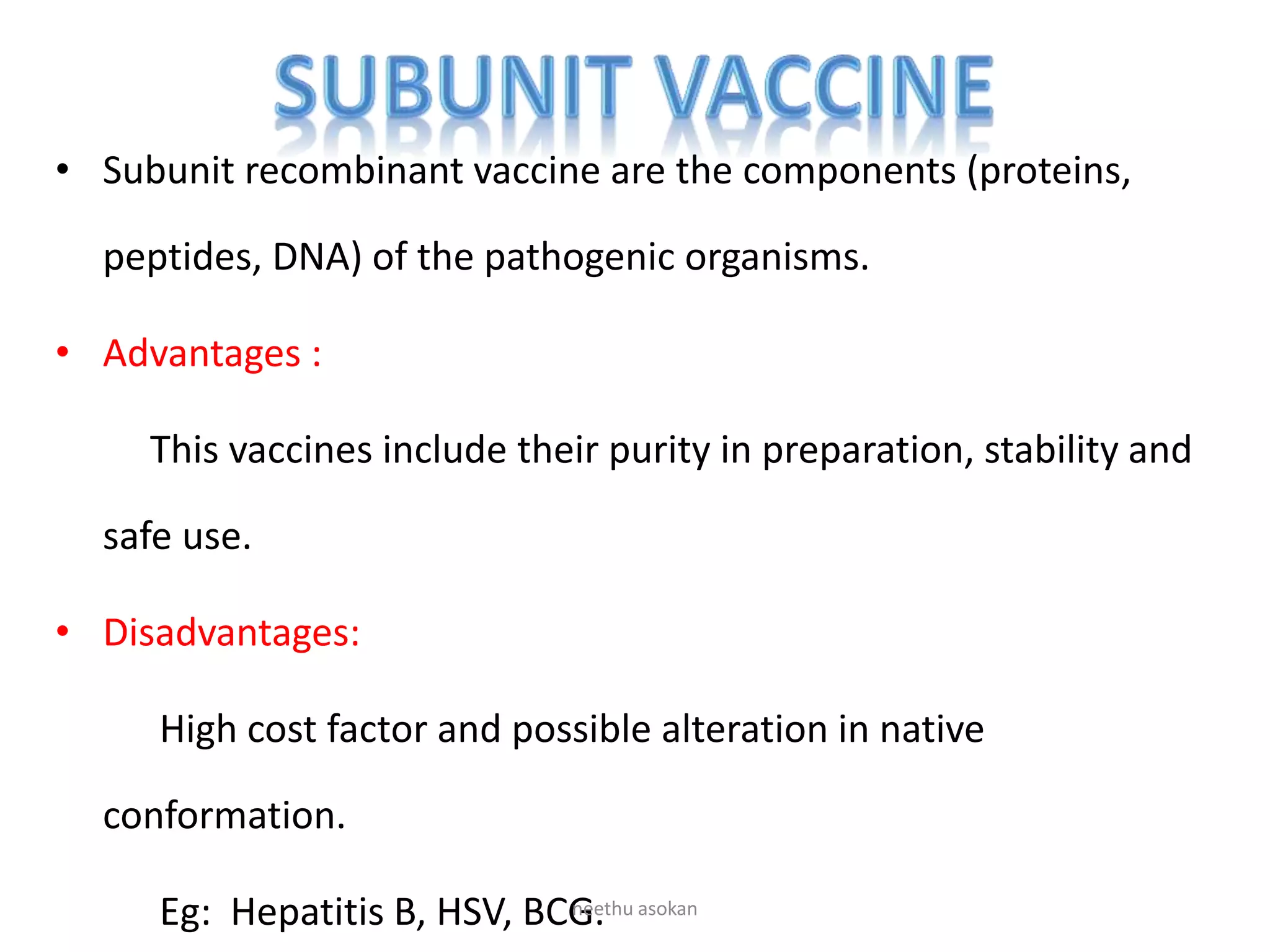 • Subunit recombinant vaccine are the components (proteins,
peptides, DNA) of the pathogenic organisms.
• Advantages :
This vaccines include their purity in preparation, stability and
safe use.
• Disadvantages:
High cost factor and possible alteration in native
conformation.
Eg: Hepatitis B, HSV, BCG.neethu asokan
 