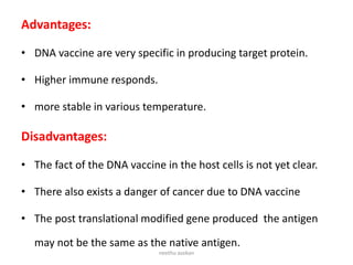 Advantages:
• DNA vaccine are very specific in producing target protein.
• Higher immune responds.
• more stable in various temperature.
Disadvantages:
• The fact of the DNA vaccine in the host cells is not yet clear.
• There also exists a danger of cancer due to DNA vaccine
• The post translational modified gene produced the antigen
may not be the same as the native antigen.
neethu asokan
 