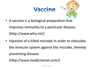 • A vaccine is a biological preparation that
improves immunity to a particular disease.
(http://www.who.int/)
• Injection of a killed microbe in order to stimulate
the immune system against the microbe, thereby
preventing disease.
(http://www.medicinenet.com/)
neethu asokan
 