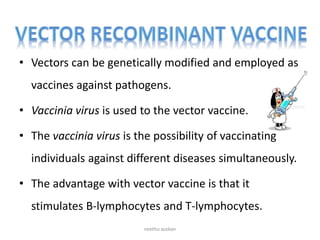 • Vectors can be genetically modified and employed as
vaccines against pathogens.
• Vaccinia virus is used to the vector vaccine.
• The vaccinia virus is the possibility of vaccinating
individuals against different diseases simultaneously.
• The advantage with vector vaccine is that it
stimulates B-lymphocytes and T-lymphocytes.
neethu asokan
 