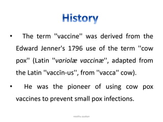 • The term ''vaccine'' was derived from the
Edward Jenner's 1796 use of the term ''cow
pox'' (Latin ''variolæ vaccinæ'', adapted from
the Latin ''vaccīn-us'', from ''vacca'' cow).
• He was the pioneer of using cow pox
vaccines to prevent small pox infections.
neethu asokan
 