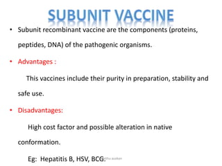 • Subunit recombinant vaccine are the components (proteins,
peptides, DNA) of the pathogenic organisms.
• Advantages :
This vaccines include their purity in preparation, stability and
safe use.
• Disadvantages:
High cost factor and possible alteration in native
conformation.
Eg: Hepatitis B, HSV, BCG.neethu asokan
 