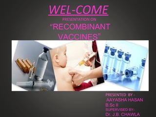 WEL-COME
PRESENTATION ON
“RECOMBINANT
VACCINES”
PRESENTED BY -
AAYASHA HASAN
B.Sc II
SUPERVISED BY-
Dr. J.B. CHAWLA
 