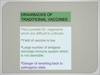 DRAWBACKS OF
TRADITIONAL VACCINES
Not possible for organisms
which are difficult to cultivate.
Yield of vaccine is low.
Large number of antigens
stimulate immune system which
is not desirable.
Danger of reverting back to
pathogenic state.
 
