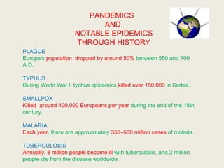 PANDEMICS
AND
NOTABLE EPIDEMICS
THROUGH HISTORY
PLAGUE
Europe's population dropped by around 50% between 550 and 700
A.D.
TYPHUS
During World War I, typhus epidemics killed over 150,000 in Serbia.
SMALLPOX
Killed around 400,000 Europeans per year during the end of the 18th
century.
MALARIA
Each year, there are approximately 350–500 million cases of malaria.
TUBERCULOSIS
Annually, 8 million people become ill with tuberculosis, and 2 million
people die from the disease worldwide.
 