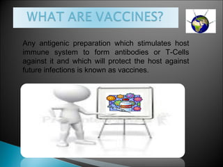 Any antigenic preparation which stimulates host
immune system to form antibodies or T-Cells
against it and which will protect the host against
future infections is known as vaccines.
 