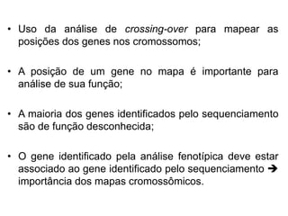 • Uso da análise de crossing-over para mapear as
posições dos genes nos cromossomos;
• A posição de um gene no mapa é importante para
análise de sua função;
• A maioria dos genes identificados pelo sequenciamento
são de função desconhecida;
• O gene identificado pela análise fenotípica deve estar
associado ao gene identificado pelo sequenciamento 
importância dos mapas cromossômicos.
 