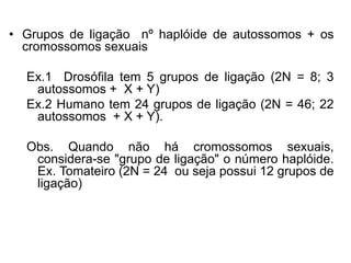 • Grupos de ligação nº haplóide de autossomos + os
cromossomos sexuais
Ex.1 Drosófila tem 5 grupos de ligação (2N = 8; 3
autossomos + X + Y)
Ex.2 Humano tem 24 grupos de ligação (2N = 46; 22
autossomos + X + Y).
Obs. Quando não há cromossomos sexuais,
considera-se "grupo de ligação" o número haplóide.
Ex. Tomateiro (2N = 24 ou seja possui 12 grupos de
ligação)
 