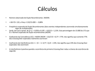 Cálculos
• Número observado de Duplo Recombinantes (NODR)
• = 60+72= 132; a freq. é 132/15.000 = 0,88%
• Freqüência esperada de Duplo Recombinantes (dois eventos independentes ocorrendo simultaneamente
regra de multiplicação)
• (prob. de b pr) x (prob. de pr c) = 0,059 x 0,195 = 0,0115 = 1,15%. Esta percentagem de 15.000 da 172 que
é o Número esperado de Duplo recombinantes (NEDR)
• Coeficiente de Coincidência (CC) = NODR /NEDR = 132/172 = 0,77 = 77%. Isto significa que somente 77%
dos Crossing Over esperados realmente ocorreram
• Coeficiente de Interferência (CI)= 1 - CC = 1- 0,77 = 0,23 = 23%. Isto significa que 23% dos Crossing Over
esperados não ocorreram
• A interferência é positiva quando a ocorrência do primeiro Crossing Over reduz a chance de ocorrência do
segundo
 