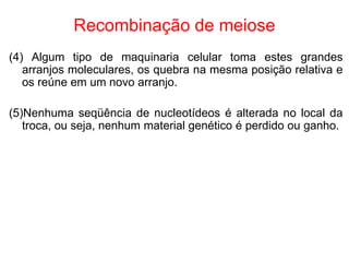 Recombinação de meiose
(4) Algum tipo de maquinaria celular toma estes grandes
arranjos moleculares, os quebra na mesma posição relativa e
os reúne em um novo arranjo.
(5)Nenhuma seqüência de nucleotídeos é alterada no local da
troca, ou seja, nenhum material genético é perdido ou ganho.
 