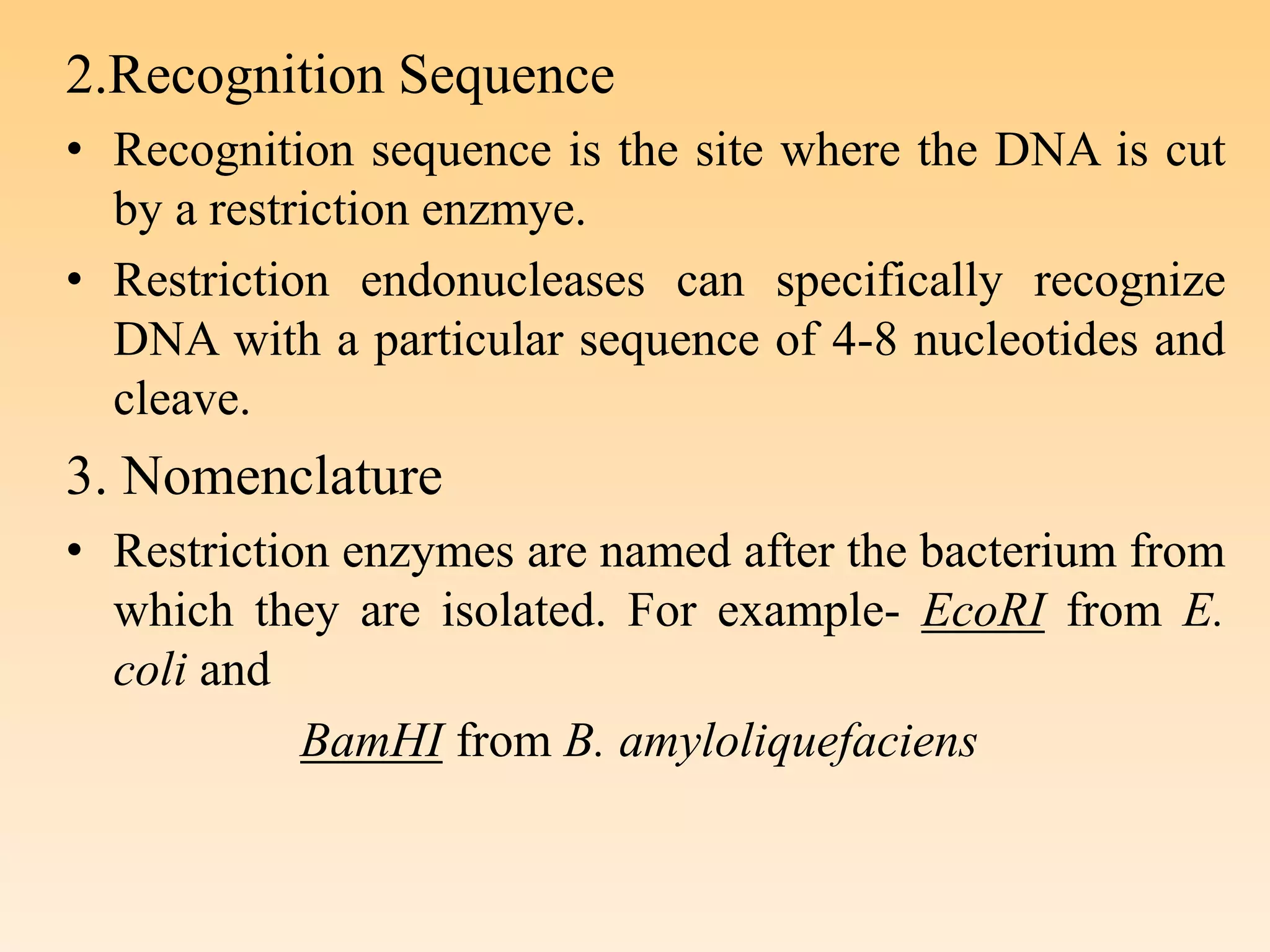 2.Recognition Sequence
• Recognition sequence is the site where the DNA is cut
by a restriction enzmye.
• Restriction endonucleases can specifically recognize
DNA with a particular sequence of 4-8 nucleotides and
cleave.
3. Nomenclature
• Restriction enzymes are named after the bacterium from
which they are isolated. For example- EcoRI from E.
coli and
BamHI from B. amyloliquefaciens
 