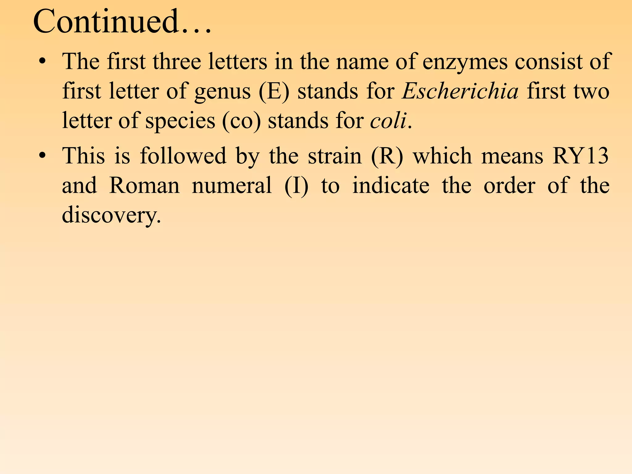 Continued…
• The first three letters in the name of enzymes consist of
first letter of genus (E) stands for Escherichia first two
letter of species (co) stands for coli.
• This is followed by the strain (R) which means RY13
and Roman numeral (I) to indicate the order of the
discovery.
 