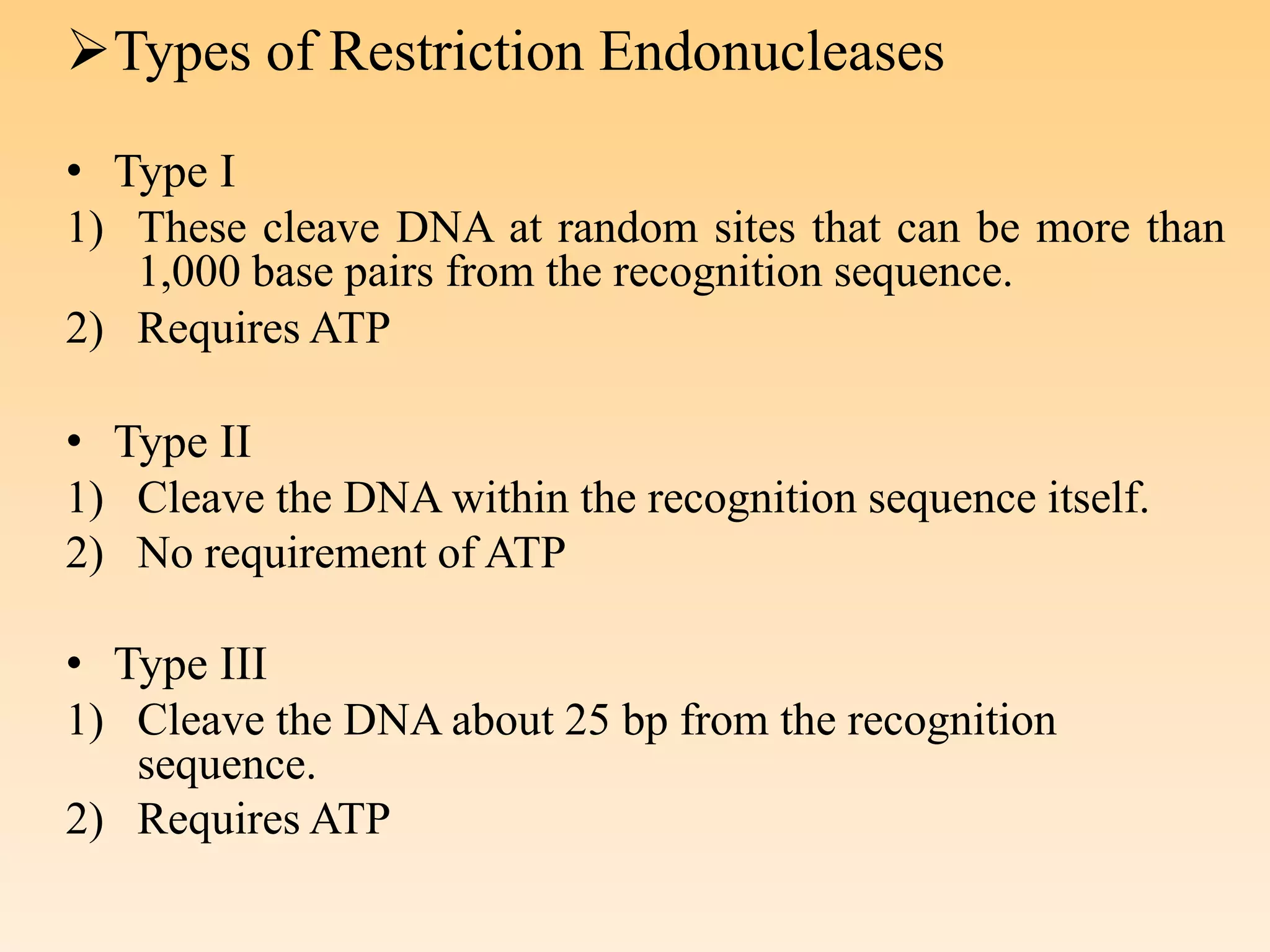 Types of Restriction Endonucleases
• Type I
1) These cleave DNA at random sites that can be more than
1,000 base pairs from the recognition sequence.
2) Requires ATP
• Type II
1) Cleave the DNA within the recognition sequence itself.
2) No requirement of ATP
• Type III
1) Cleave the DNA about 25 bp from the recognition
sequence.
2) Requires ATP
 