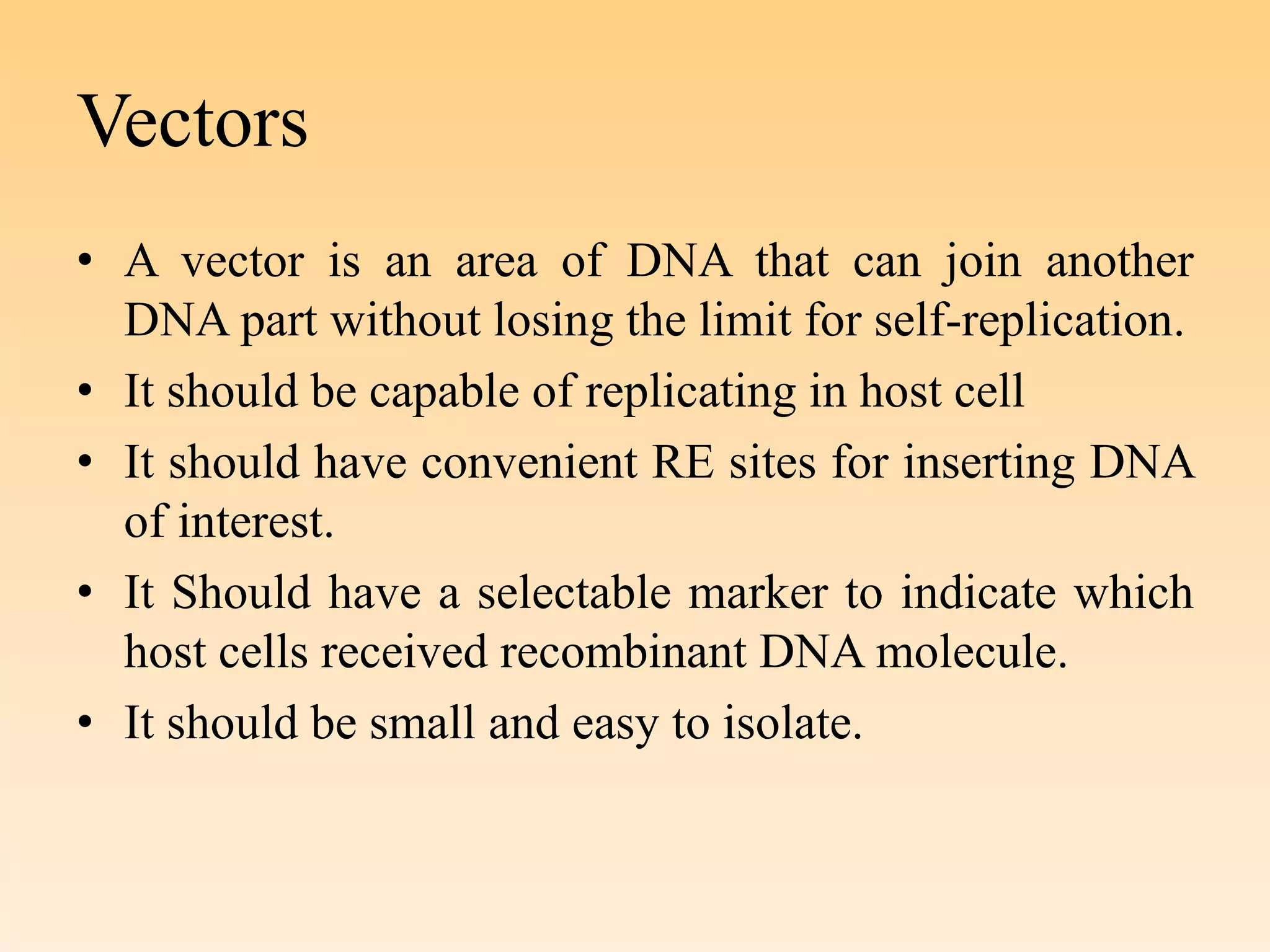 Vectors
• A vector is an area of DNA that can join another
DNA part without losing the limit for self-replication.
• It should be capable of replicating in host cell
• It should have convenient RE sites for inserting DNA
of interest.
• It Should have a selectable marker to indicate which
host cells received recombinant DNA molecule.
• It should be small and easy to isolate.
 