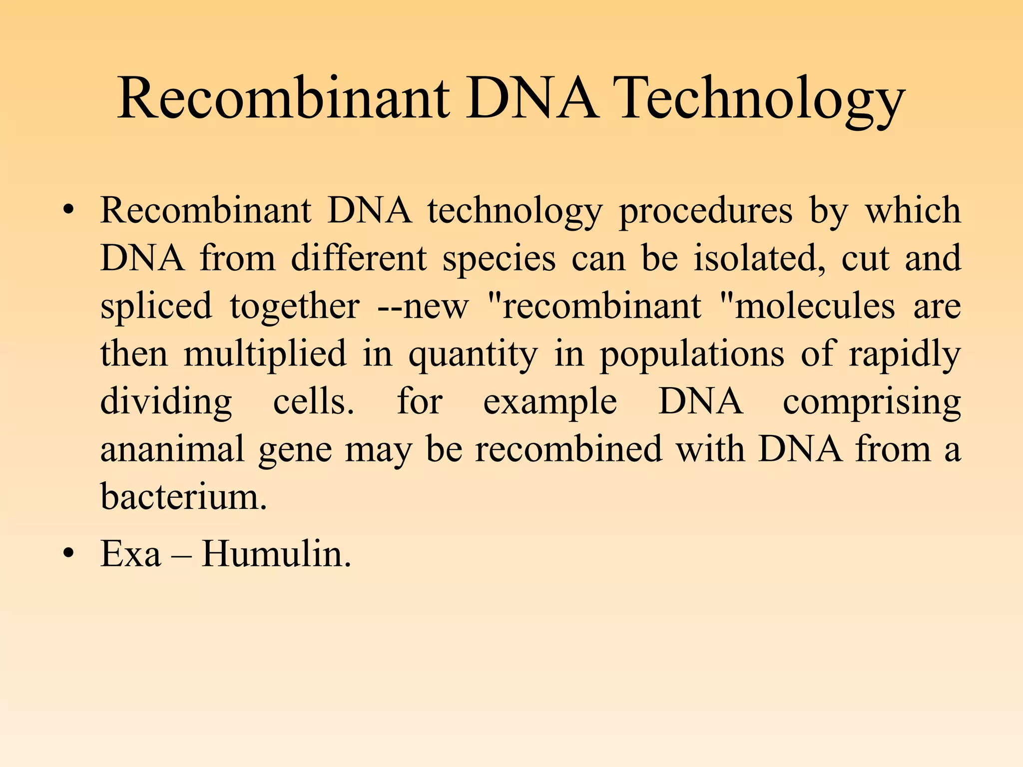 Recombinant DNA Technology
• Recombinant DNA technology procedures by which
DNA from different species can be isolated, cut and
spliced together --new "recombinant "molecules are
then multiplied in quantity in populations of rapidly
dividing cells. for example DNA comprising
ananimal gene may be recombined with DNA from a
bacterium.
• Exa – Humulin.
 