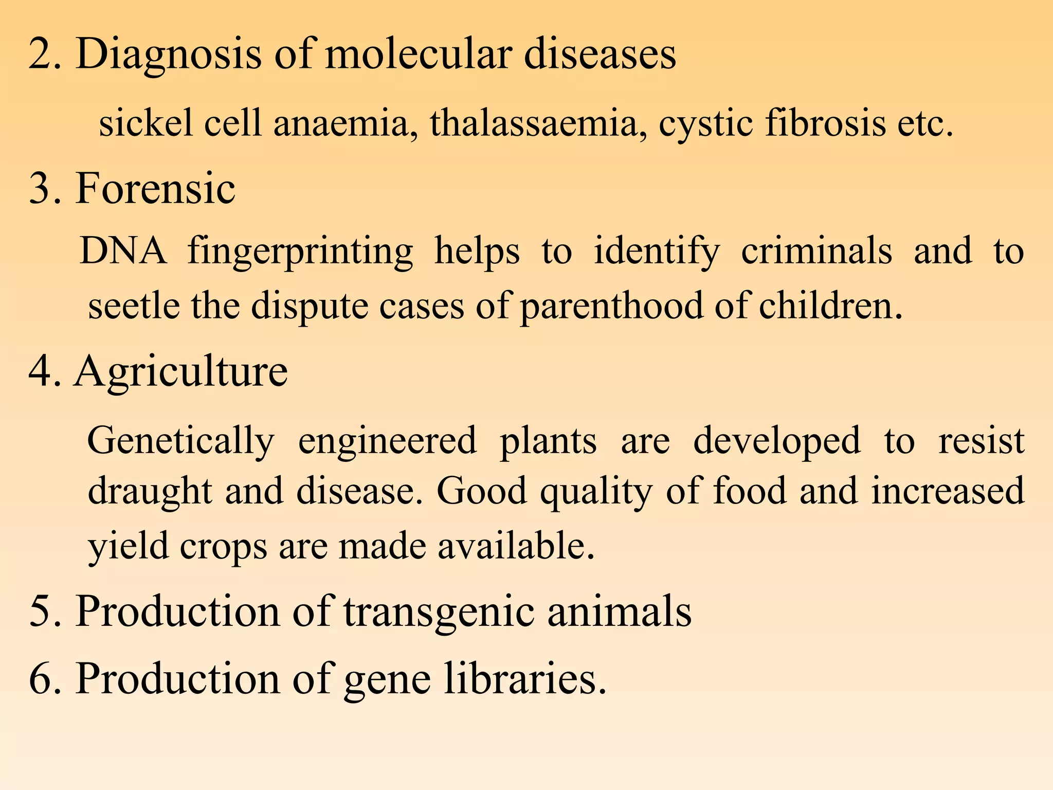 2. Diagnosis of molecular diseases
sickel cell anaemia, thalassaemia, cystic fibrosis etc.
3. Forensic
DNA fingerprinting helps to identify criminals and to
seetle the dispute cases of parenthood of children.
4. Agriculture
Genetically engineered plants are developed to resist
draught and disease. Good quality of food and increased
yield crops are made available.
5. Production of transgenic animals
6. Production of gene libraries.
 