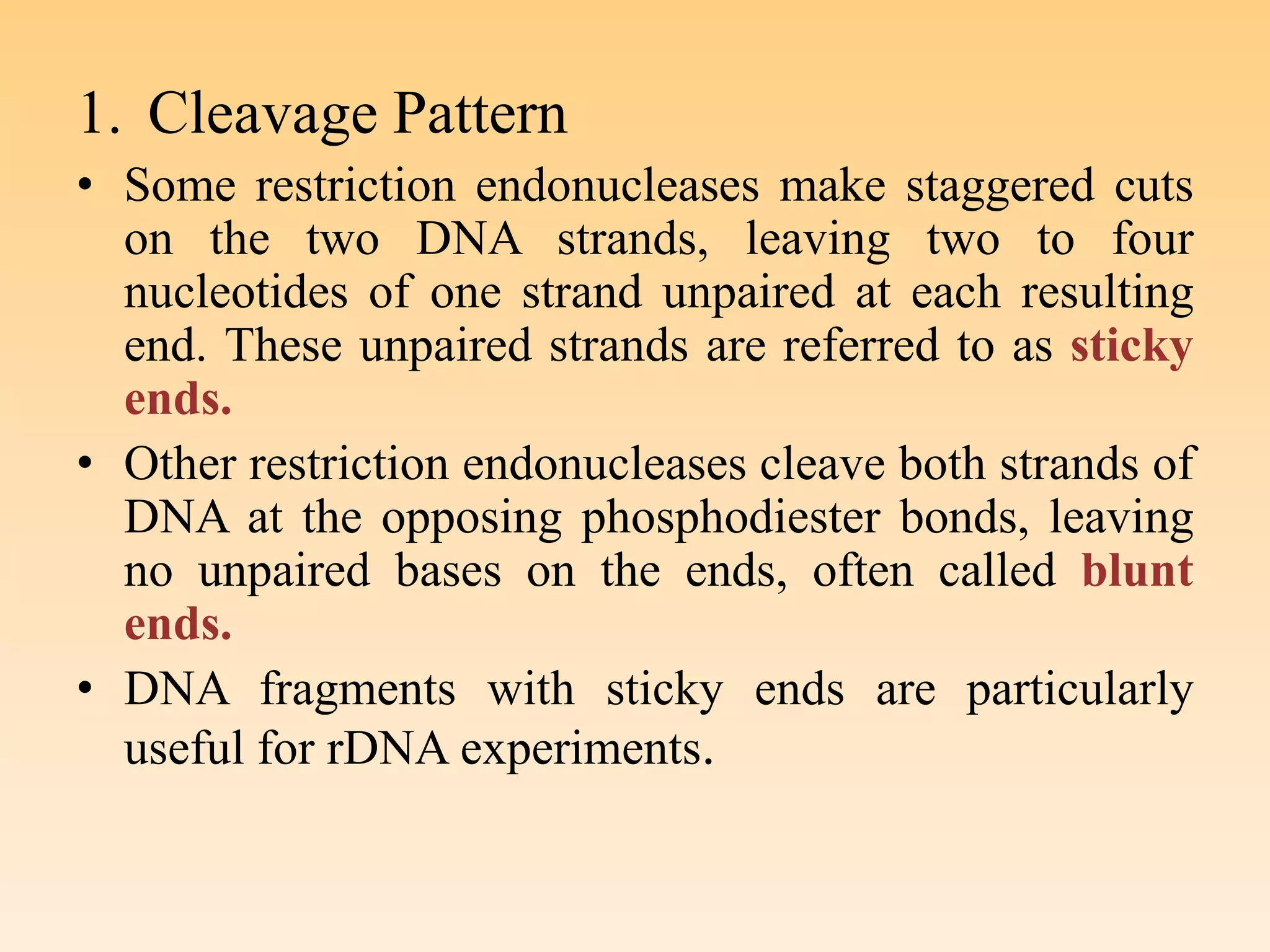 1. Cleavage Pattern
• Some restriction endonucleases make staggered cuts
on the two DNA strands, leaving two to four
nucleotides of one strand unpaired at each resulting
end. These unpaired strands are referred to as sticky
ends.
• Other restriction endonucleases cleave both strands of
DNA at the opposing phosphodiester bonds, leaving
no unpaired bases on the ends, often called blunt
ends.
• DNA fragments with sticky ends are particularly
useful for rDNA experiments.
 