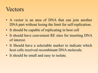 Vectors
• A vector is an area of DNA that can join another
DNA part without losing the limit for self-replication.
• It should be capable of replicating in host cell
• It should have convenient RE sites for inserting DNA
of interest.
• It Should have a selectable marker to indicate which
host cells received recombinant DNA molecule.
• It should be small and easy to isolate.
 