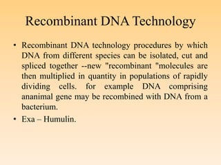 Recombinant DNA Technology
• Recombinant DNA technology procedures by which
DNA from different species can be isolated, cut and
spliced together --new "recombinant "molecules are
then multiplied in quantity in populations of rapidly
dividing cells. for example DNA comprising
ananimal gene may be recombined with DNA from a
bacterium.
• Exa – Humulin.
 