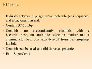 Cosmid
• Hybrids between a phage DNA molecule (cos sequence)
and a bacterial plasmid.
• Contain 37-52 kbp.
• Cosmids are predominantly plasmids with a
bacterial oriV, an antibiotic selection marker and a
cloning site, two, cos sites derived from bacteriophage
lambda.
• Cosmids can be used to build libraries genomic
• Exa- SuperCos 1
 