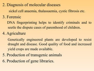 2. Diagnosis of molecular diseases
sickel cell anaemia, thalassaemia, cystic fibrosis etc.
3. Forensic
DNA fingerprinting helps to identify criminals and to
seetle the dispute cases of parenthood of children.
4. Agriculture
Genetically engineered plants are developed to resist
draught and disease. Good quality of food and increased
yield crops are made available.
5. Production of transgenic animals
6. Production of gene libraries.
 