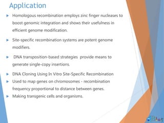 Application
 Homologous recombination employs zinc finger nucleases to
boost genomic integration and shows their usefulness in
efficient genome modification.
 Site-specific recombination systems are potent genome
modifiers.
 DNA transposition-based strategies provide means to
generate single-copy insertions.
 DNA Cloning Using In Vitro Site-Specific Recombination
 Used to map genes on chromosomes - recombination
frequency proportional to distance between genes.
 Making transgenic cells and organisms.
 