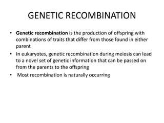 GENETIC RECOMBINATION
• Genetic recombination is the production of offspring with
combinations of traits that differ from those found in either
parent
• In eukaryotes, genetic recombination during meiosis can lead
to a novel set of genetic information that can be passed on
from the parents to the offspring
• Most recombination is naturally occurring
 