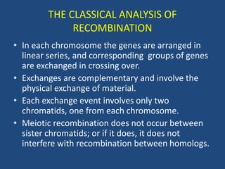 THE CLASSICAL ANALYSIS OF
RECOMBINATION
• In each chromosome the genes are arranged in
linear series, and corresponding groups of genes
are exchanged in crossing over.
• Exchanges are complementary and involve the
physical exchange of material.
• Each exchange event involves only two
chromatids, one from each chromosome.
• Meiotic recombination does not occur between
sister chromatids; or if it does, it does not
interfere with recombination between homologs.
 