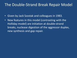 The Double-Strand Break Repair Model
• Given by Jack Szostak and colleagues in 1983.
• New features in this model (contrasting with the
Holliday model) are initiation at double-strand
breaks, nuclease digestion of the aggressor duplex,
new synthesis and gap repair.
 