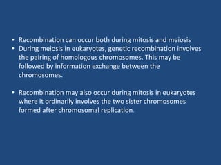 • Recombination can occur both during mitosis and meiosis
• During meiosis in eukaryotes, genetic recombination involves
the pairing of homologous chromosomes. This may be
followed by information exchange between the
chromosomes.
• Recombination may also occur during mitosis in eukaryotes
where it ordinarily involves the two sister chromosomes
formed after chromosomal replication.
 