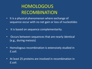 HOMOLOGOUS
RECOMBINATION
• It is a physical phenomenon where exchange of
sequence occur with no net gain or loss of nucleotides
• It is based on sequence complementarity.
• Occurs between sequences that are nearly identical
(e.g., during meiosis)
• Homologous recombination is extensively studied in
E.coli.
• At least 25 proteins are involved in recombination in
E.coli.
 