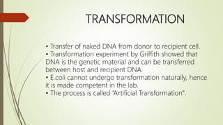 TRANSFORMATION
• Transfer of naked DNA from donor to recipient cell.
• Transformation experiment by Griffith showed that
DNA is the genetic material and can be transferred
between host and recipient DNA.
• E.coli cannot undergo transformation naturally, hence
it is made competent in the lab.
• The process is called “Artificial Transformation‟.
 