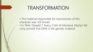 TRANSFORMATION
• The material responsible for transmission of this
character was not known.
• In 1944, Oswald T Avery, Colin M Macleod, Maclyn Mc
carty proved that DNA is the genetic material.
 