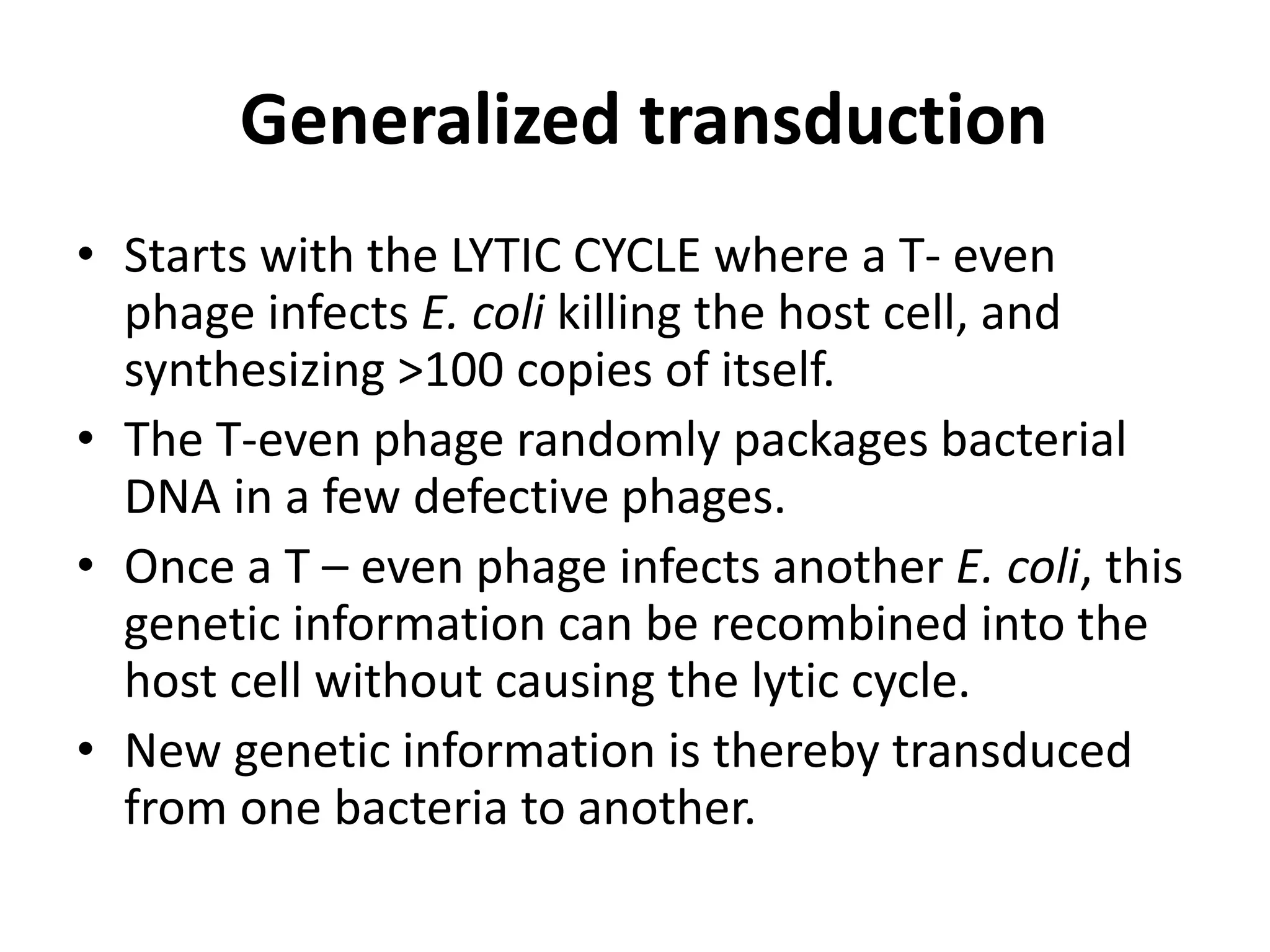 Generalized transduction 
• Starts with the LYTIC CYCLE where a T- even 
phage infects E. coli killing the host cell, and 
synthesizing >100 copies of itself. 
• The T-even phage randomly packages bacterial 
DNA in a few defective phages. 
• Once a T – even phage infects another E. coli, this 
genetic information can be recombined into the 
host cell without causing the lytic cycle. 
• New genetic information is thereby transduced 
from one bacteria to another. 
 