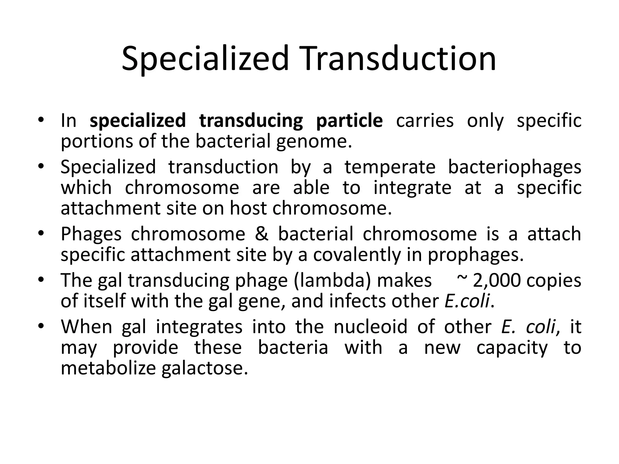 Specialized Transduction 
• In specialized transducing particle carries only specific 
portions of the bacterial genome. 
• Specialized transduction by a temperate bacteriophages 
which chromosome are able to integrate at a specific 
attachment site on host chromosome. 
• Phages chromosome & bacterial chromosome is a attach 
specific attachment site by a covalently in prophages. 
• The gal transducing phage (lambda) makes ~ 2,000 copies 
of itself with the gal gene, and infects other E.coli. 
• When gal integrates into the nucleoid of other E. coli, it 
may provide these bacteria with a new capacity to 
metabolize galactose. 
 