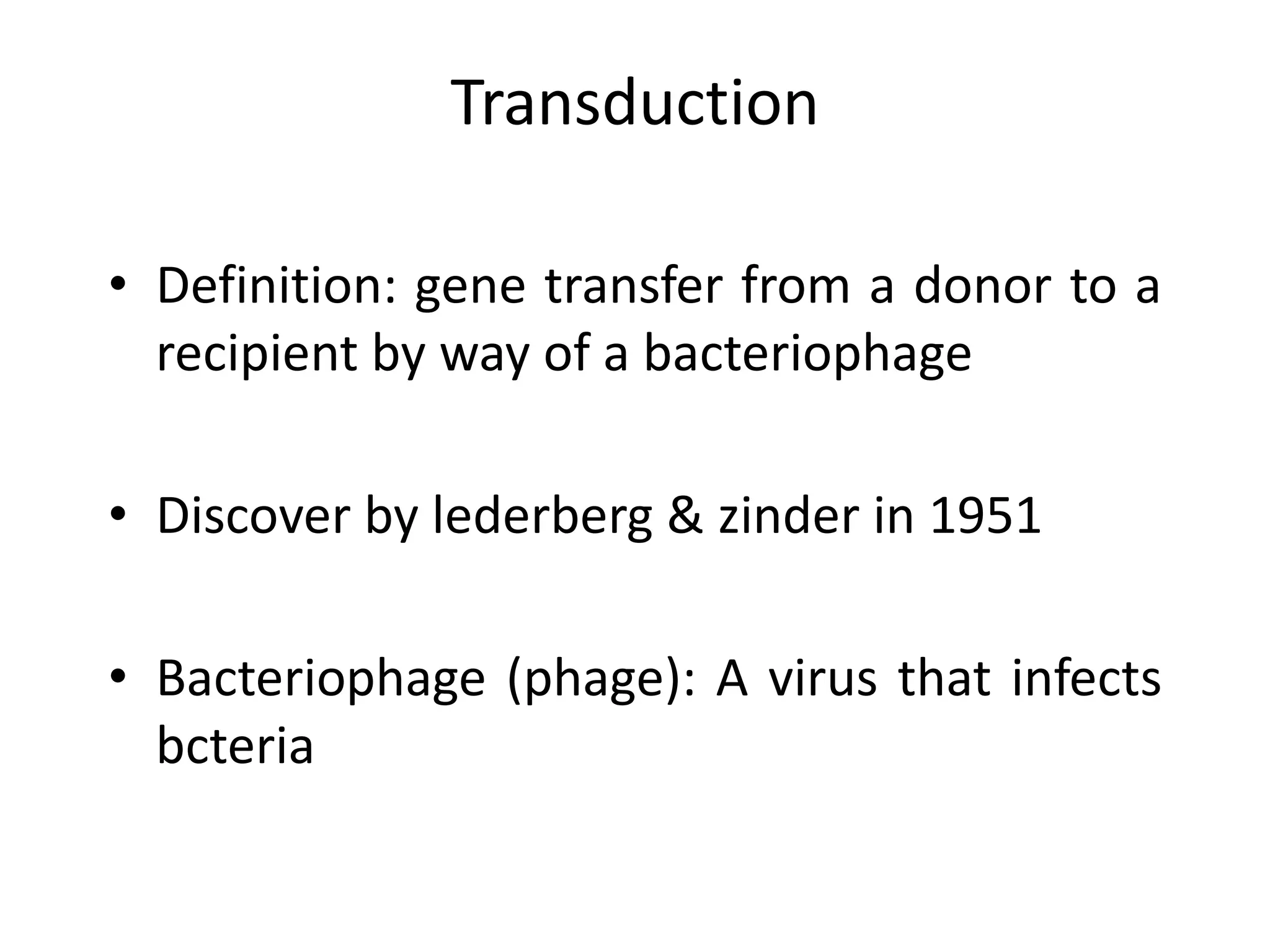 Transduction 
• Definition: gene transfer from a donor to a 
recipient by way of a bacteriophage 
• Discover by lederberg & zinder in 1951 
• Bacteriophage (phage): A virus that infects 
bcteria 
 