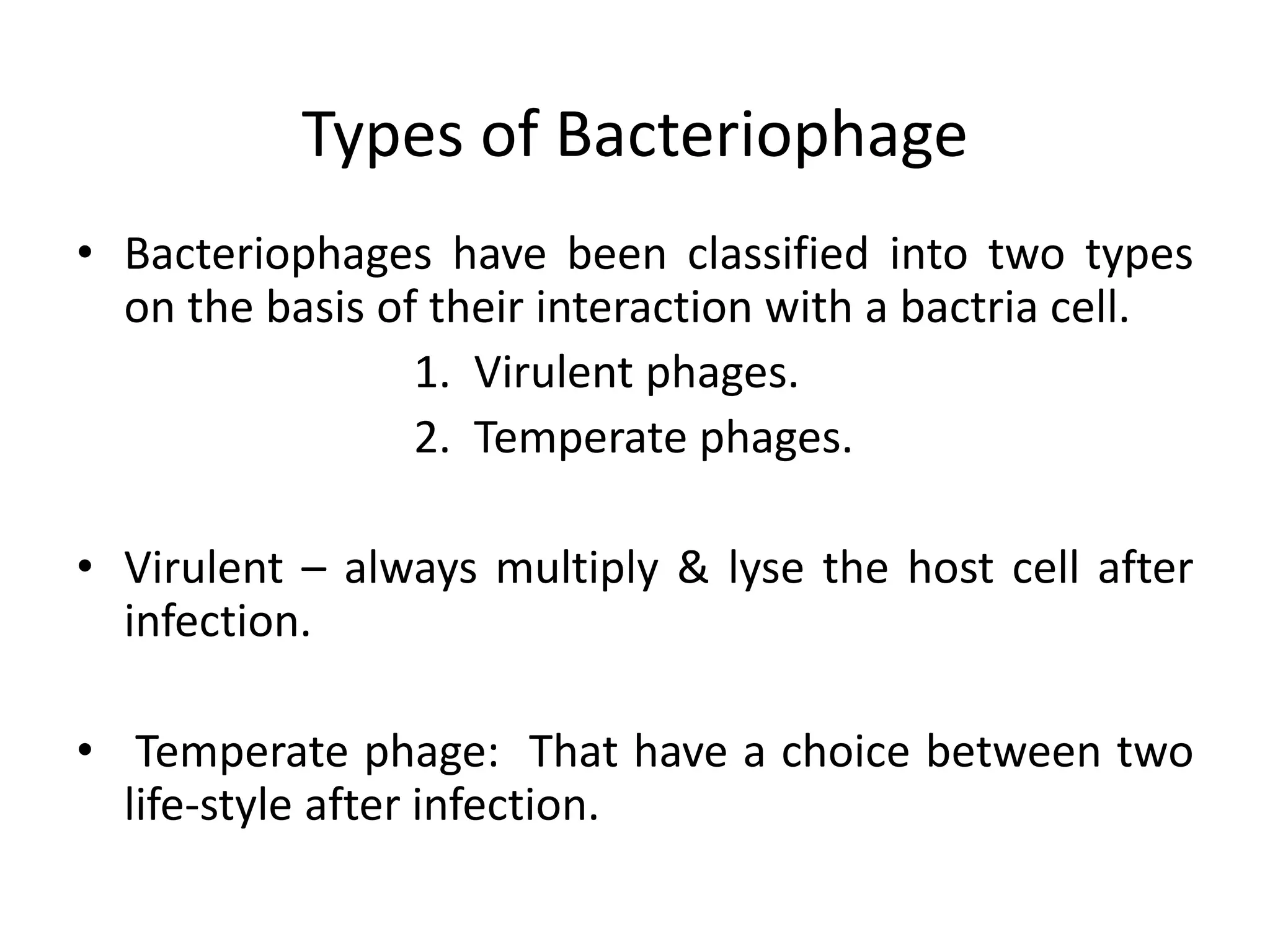 Types of Bacteriophage 
• Bacteriophages have been classified into two types 
on the basis of their interaction with a bactria cell. 
1. Virulent phages. 
2. Temperate phages. 
• Virulent – always multiply & lyse the host cell after 
infection. 
• Temperate phage: That have a choice between two 
life-style after infection. 
 