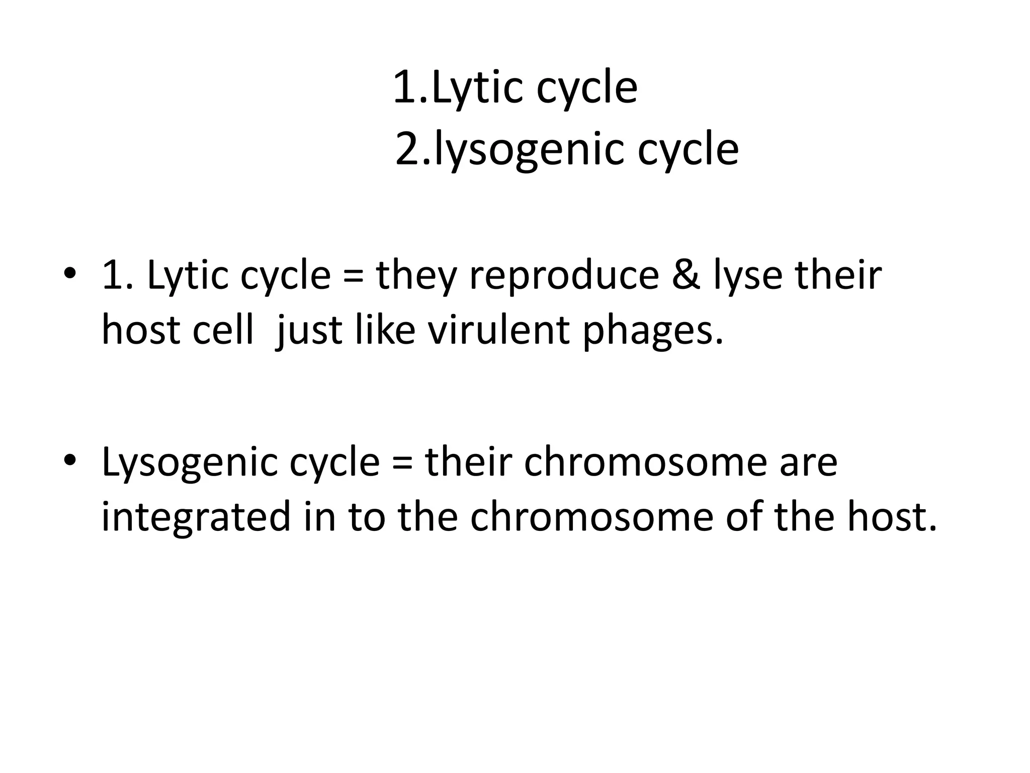 1.Lytic cycle 
2.lysogenic cycle 
• 1. Lytic cycle = they reproduce & lyse their 
host cell just like virulent phages. 
• Lysogenic cycle = their chromosome are 
integrated in to the chromosome of the host. 
 