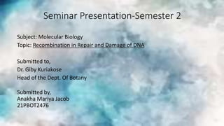 Seminar Presentation-Semester 2
Subject: Molecular Biology
Topic: Recombination in Repair and Damage of DNA
Submitted to,
Dr. Giby Kuriakose
Head of the Dept. Of Botany
Submitted by,
Anakha Mariya Jacob
21PBOT2476
 