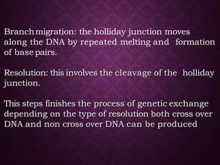 Branchmigration: the holliday junction moves
along the DNA by repeated melting and formation
of base pairs.
Resolution: this involves the cleavage of the holliday
junction.
This steps finishes the process of genetic exchange
depending on the type of resolution both cross over
DNA and non cross over DNA can be produced
 