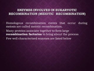 ENZYMES INVOLVED IN EUKARYOTIC
RECOMBINATION (MEIOTIC RECOMBINATION)
Homologous recombination events that occur during
meiosis are called meiotic recombination.
Many proteins associate together to form large
recombination factories to bring about the process
Few well characterised enzymes are listed below
 