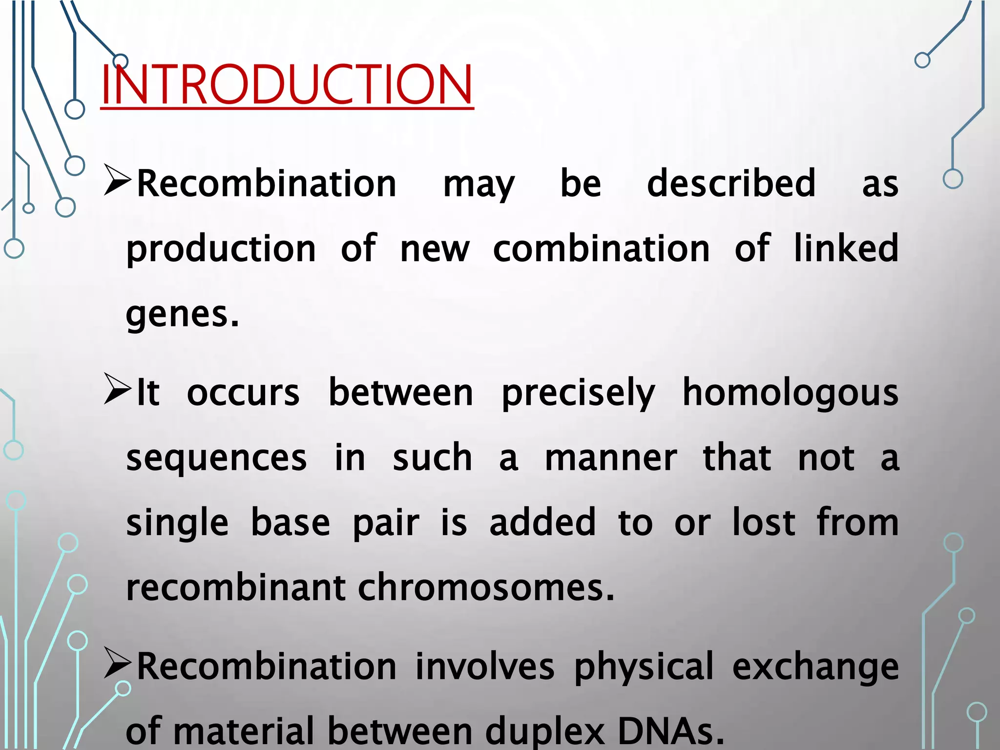INTRODUCTION
Recombination may be described as
production of new combination of linked
genes.
It occurs between precisely homologous
sequences in such a manner that not a
single base pair is added to or lost from
recombinant chromosomes.
Recombination involves physical exchange
of material between duplex DNAs.
 