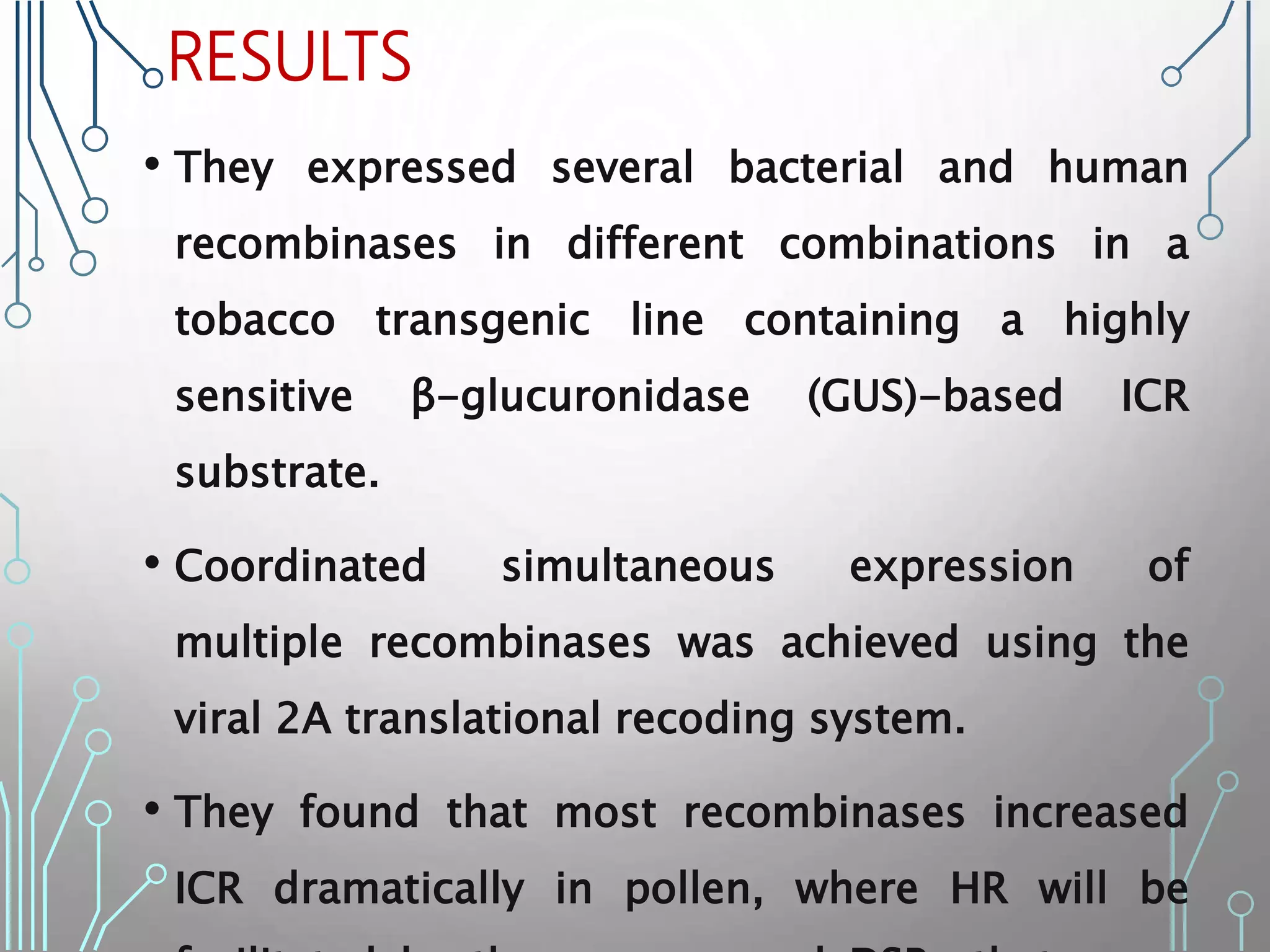 RESULTS
• They expressed several bacterial and human
recombinases in different combinations in a
tobacco transgenic line containing a highly
sensitive β-glucuronidase (GUS)-based ICR
substrate.
• Coordinated simultaneous expression of
multiple recombinases was achieved using the
viral 2A translational recoding system.
• They found that most recombinases increased
ICR dramatically in pollen, where HR will be
 