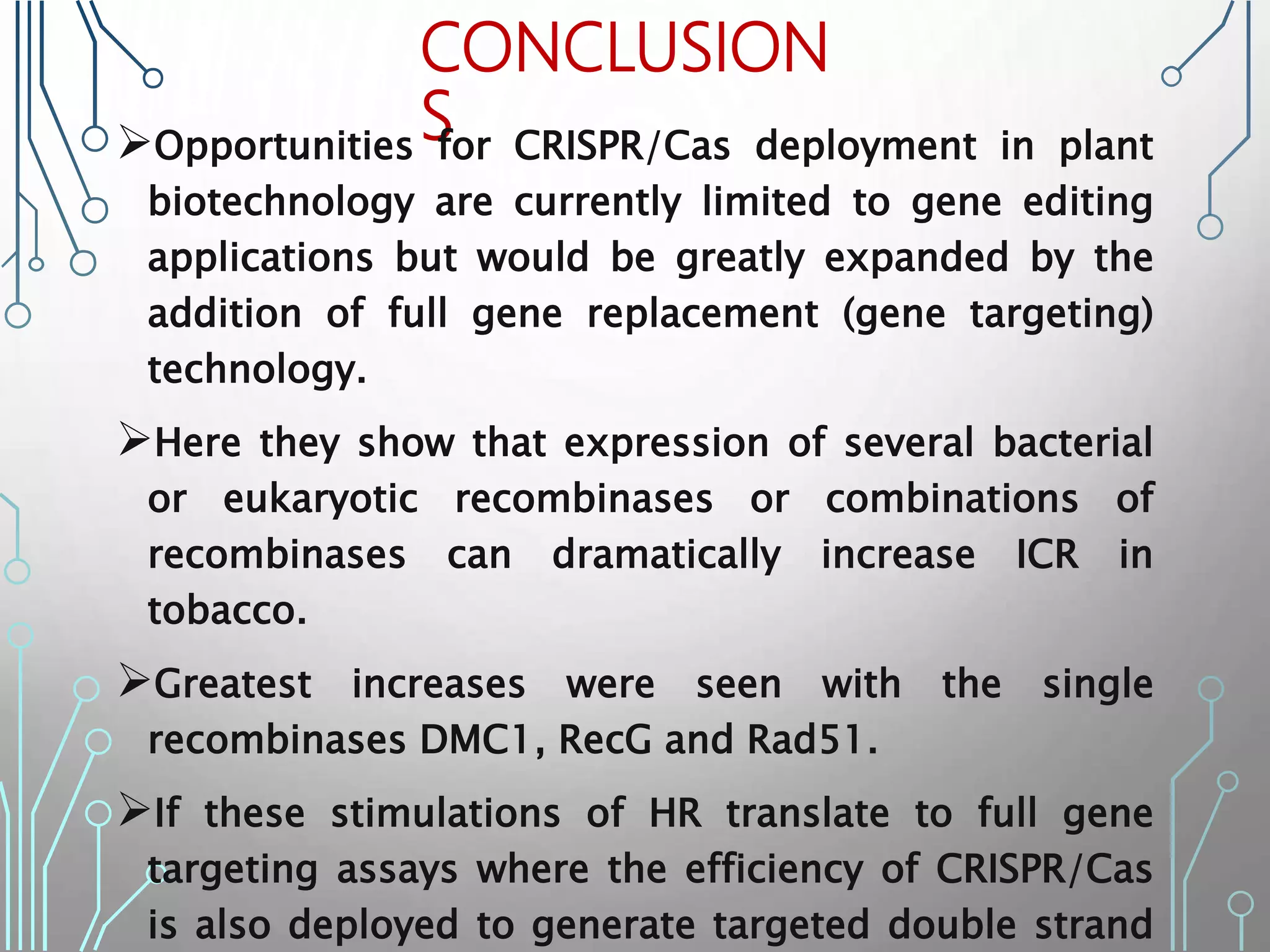 CONCLUSION
S
Opportunities for CRISPR/Cas deployment in plant
biotechnology are currently limited to gene editing
applications but would be greatly expanded by the
addition of full gene replacement (gene targeting)
technology.
Here they show that expression of several bacterial
or eukaryotic recombinases or combinations of
recombinases can dramatically increase ICR in
tobacco.
Greatest increases were seen with the single
recombinases DMC1, RecG and Rad51.
If these stimulations of HR translate to full gene
targeting assays where the efficiency of CRISPR/Cas
is also deployed to generate targeted double strand
 