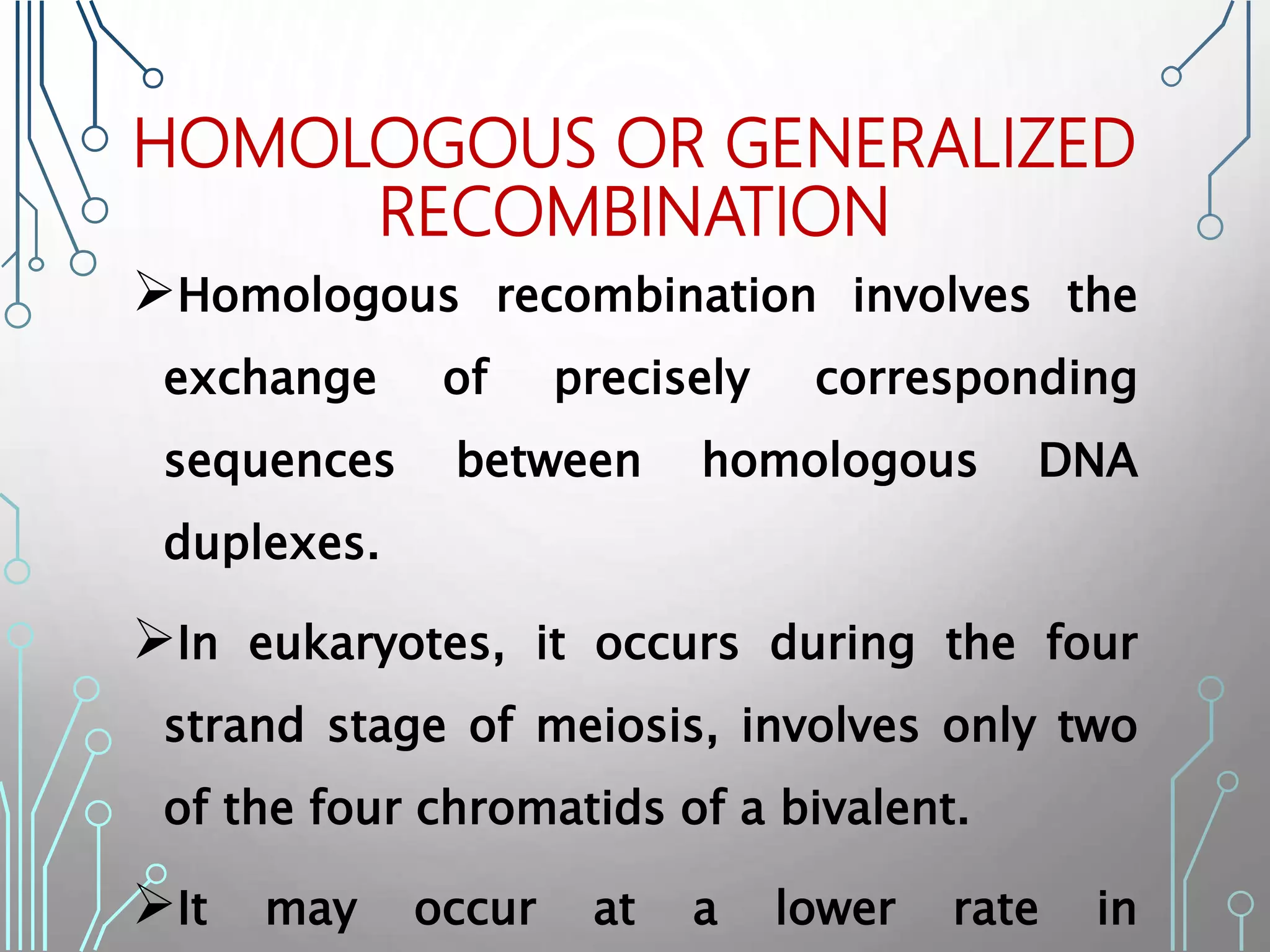 HOMOLOGOUS OR GENERALIZED
RECOMBINATION
Homologous recombination involves the
exchange of precisely corresponding
sequences between homologous DNA
duplexes.
In eukaryotes, it occurs during the four
strand stage of meiosis, involves only two
of the four chromatids of a bivalent.
It may occur at a lower rate in
 