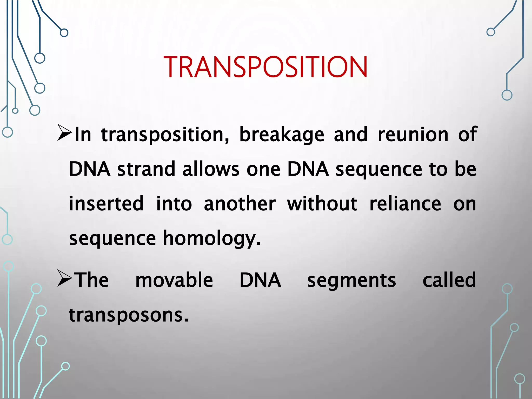 TRANSPOSITION
In transposition, breakage and reunion of
DNA strand allows one DNA sequence to be
inserted into another without reliance on
sequence homology.
The movable DNA segments called
transposons.
 