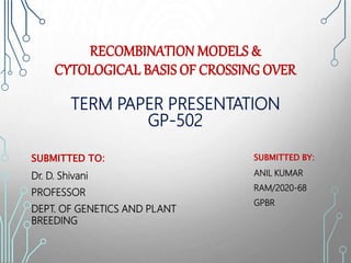 RECOMBINATION MODELS &
CYTOLOGICAL BASIS OF CROSSING OVER
TERM PAPER PRESENTATION
GP-502
SUBMITTED TO:
Dr. D. Shivani
PROFESSOR
DEPT. OF GENETICS AND PLANT
BREEDING
SUBMITTED BY:
ANIL KUMAR
RAM/2020-68
GPBR
 