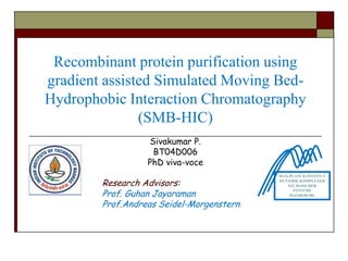 Recombinant protein purification using
gradient assisted Simulated Moving Bed-
Hydrophobic Interaction Chromatography
               (SMB-HIC)
                  Sivakumar P.
                   BT04D006
                  PhD viva-voce
                                          MAX-PLANCK-INSTITUT

        Research Advisors:                DYNAMIK KOMPLEXER
                                             TECHNISCHER

        Prof. Guhan Jayaraman
                                               SYSTEME
                                              MAGDEBURG

        Prof.Andreas Seidel-Morgenstern
 