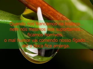 Quando nos trancamos na tristeza… nem nós mesmos nos suportamos… ficamos horríveis… o mal humor vai comendo nosso fígado… até a boca fica amarga.  