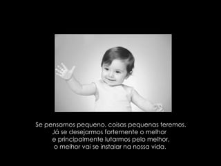Se pensamos pequeno, coisas pequenas teremos. Já se desejarmos fortemente o melhor  e principalmente lutarmos pelo melhor, o melhor vai se instalar na nossa vida.  